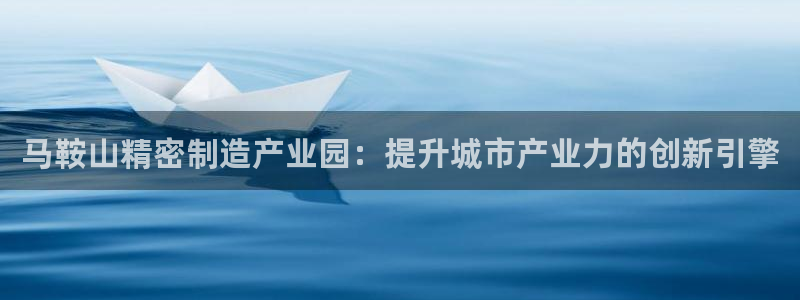 彩神8官网版是正规的吗：马鞍山精密制造产业园：提升城市产业力的创新引擎